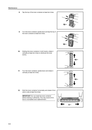 Page 86Maintenance
5-6
8Tap the top of the toner container at least ten times.
9Turn the toner container upside-down and tap the top of 
the toner container at least ten times.
10Holding the toner container in both hands, shake it 
vertically at least ten times to distribute the toner 
evenly.
11Turn the toner container upside-down and shake it 
vertically at least ten times.
12Hold the toner container horizontally and shake it from 
side to side at least five times.
IMPORTANT: Do not install the toner...