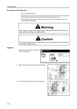 Page 98Troubleshooting
6-10
Precautions of the Paper Jam
• Do not reuse jammed paper. 
• If the paper tears during removal, be sure to remove any loose scraps of paper from the copier 
inside. Scraps of paper left in the copier could cause subsequent jamming. 
• Discard the paper that jammed in the optional document finisher. The page which jam has 
occurred will be copied again.
Cassette 1
Follow the steps as below to clear paper 
jams in the cassette 1.
1Open the right cover and remove the jammed paper.
2Push...