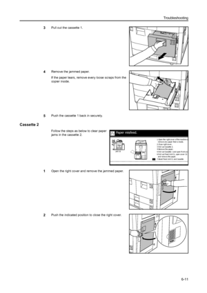 Page 99Troubleshooting
6-11
3Pull out the cassette 1.
4Remove the jammed paper.
If the paper tears, remove every loose scraps from the 
copier inside.
5Push the cassette 1 back in securely.
Cassette 2
Follow the steps as below to clear paper 
jams in the cassette 2.
1Open the right cover and remove the jammed paper.
2Push the indicated position to close the right cover.
Paper misfeed.
2.Close right cover.
3.Pul l out Cassette 2.
4.Remove the paper.
5.Pul l out Cassette 1 and open front cov
e6.Pull out Feed Unit...