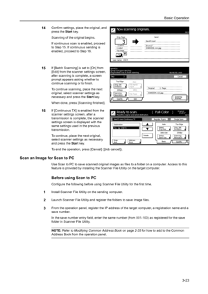 Page 105Basic Operation
3-23
14Confirm settings, place the original, and 
press the Start key. 
Scanning of the original begins. 
If continuous scan is enabled, proceed 
to Step 15. If continuous sending is 
enabled, proceed to Step 16. 
15If [Batch Scanning] is set to [On] from 
[Edit] from the scanner settings screen, 
after scanning is complete, a screen 
prompt appears asking whether to 
continue scanning or to finish. 
To continue scanning, place the next 
original, select scanner settings as 
necessary and...