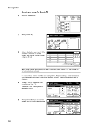 Page 106Basic Operation
3-24
Scanning an Image for Scan to PC
1Press the Scanner key. 
2Press [Scan to PC]. 
3Select a destination (user name). Either 
press the number key or use the 
numeric keys to enter the user number 
and press [Enter]. 
NOTE: If the scanner default setting for Selec. of senders (users) is set to [On], user number 001 
will automatically be selected. 
If a password was entered when the user was registered, the password input screen is displayed. 
Input the password and press [Enter]. If...