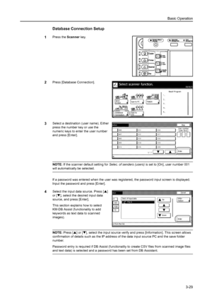 Page 111Basic Operation
3-29
Database Connection Setup
1Press the Scanner key. 
2Press [Database Connection]. 
3Select a destination (user name). Either 
press the number key or use the 
numeric keys to enter the user number 
and press [Enter]. 
NOTE: If the scanner default setting for Selec. of senders (users) is set to [On], user number 001 
will automatically be selected. 
If a password was entered when the user was registered, the password input screen is displayed. 
Input the password and press [Enter]....