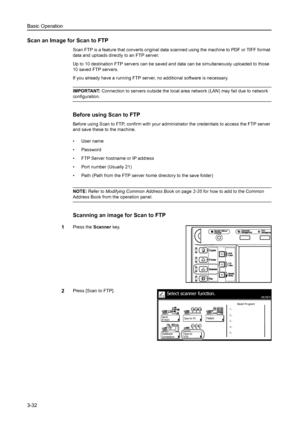 Page 114Basic Operation
3-32
Scan an Image for Scan to FTP
Scan FTP is a feature that converts original data scanned using the machine to PDF or TIFF format 
data and uploads directly to an FTP server. 
Up to 10 destination FTP servers can be saved and data can be simultaneously uploaded to those 
10 saved FTP servers. 
If you already have a running FTP server, no additional software is necessary. 
IMPORTANT: Connection to servers outside the local area network (LAN) may fail due to network 
configuration....