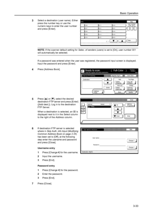 Page 115Basic Operation
3-33
3Select a destination (user name). Either 
press the number key or use the 
numeric keys to enter the user number 
and press [Enter]. 
NOTE: If the scanner default setting for Selec. of senders (users) is set to [On], user number 001 
will automatically be selected. 
If a password was entered when the user was registered, the password input screen is displayed. 
Input the password and press [Enter]. 
4Press [Address Book]. 
5Press [S] or [T], select the desired 
destination FTP...