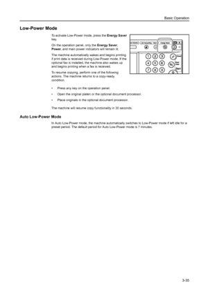 Page 117Basic Operation
3-35
Low-Power Mode
To activate Low-Power mode, press the Energy Saver 
key. 
On the operation panel, only the Energy Saver, 
Power, and main power indicators will remain lit. 
The machine automatically wakes and begins printing 
if print data is received during Low-Power mode. If the 
optional fax is installed, the machine also wakes up 
and begins printing when a fax is received. 
To resume copying, perform one of the following 
actions. The machine returns to a copy-ready 
condition.
•...