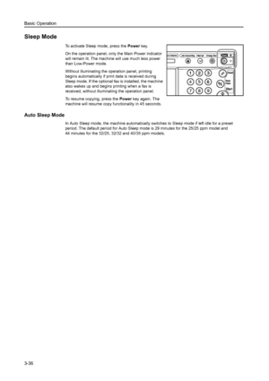 Page 118Basic Operation
3-36
Sleep Mode
To activate Sleep mode, press the Power key.
On the operation panel, only the Main Power indicator 
will remain lit. The machine will use much less power 
than Low-Power mode.
Without illuminating the operation panel, printing 
begins automatically if print data is received during 
Sleep mode. If the optional fax is installed, the machine 
also wakes up and begins printing when a fax is 
received, without illuminating the operation panel.  
To resume copying, press the...