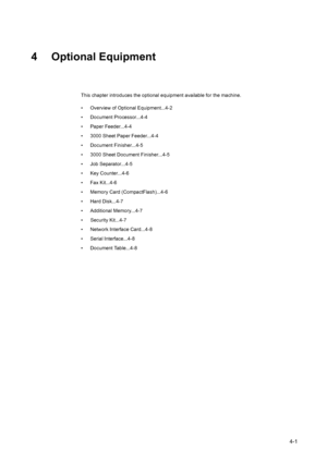 Page 1194-1
4 Optional Equipment
This chapter introduces the optional equipment available for the machine.
• Overview of Optional Equipment...4-2
• Document Processor...4-4
• Paper Feeder...4-4
• 3000 Sheet Paper Feeder...4-4
• Document Finisher...4-5
• 3000 Sheet Document Finisher...4-5
• Job Separator...4-5
• Key Counter...4-6
• Fax Kit...4-6
• Memory Card (CompactFlash)...4-6
• Hard Disk...4-7
• Additional Memory...4-7
• Security Kit...4-7
• Network Interface Card...4-8
• Serial Interface...4-8
• Document...