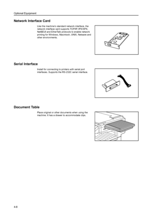 Page 126Optional Equipment
4-8
Network Interface Card
Like the machine’s standard network interface, the 
network interface card supports TCP/IP, IPX/SPX, 
NetBEUI and EtherTalk protocols to enable network 
printing for Windows, Macintosh, UNIX, Netware and 
other environments. 
Serial Interface
Install for connecting to printers with serial port 
interfaces. Supports the RS-232C serial interface. 
Document Table
Place original or other documents when using the 
machine. It has a drawer to accommodate clips....