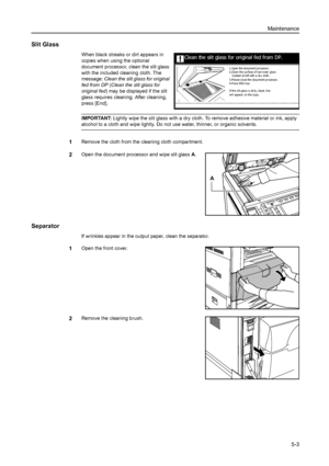 Page 129Maintenance
5-3
Slit Glass
When black streaks or dirt appears in 
copies when using the optional 
document processor, clean the slit glass 
with the included cleaning cloth. The 
message: Clean the slit glass for original 
fed from DP (Clean the slit glass for 
original fed) may be displayed if the slit 
glass requires cleaning. After cleaning, 
press [End]. 
IMPORTANT: Lightly wipe the slit glass with a dry cloth. To remove adhesive material or ink, apply 
alcohol to a cloth and wipe lightly. Do not use...