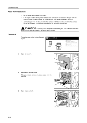 Page 152Troubleshooting
6-16
Paper Jam Precautions
• Do not reuse paper cleared from a jam. 
• If the paper was torn during removal, be sure to remove any loose scraps of paper from the 
machine inside. Scraps of paper left in the machine may cause subsequent jamming.
• Jammed paper from the document finisher (option) or 3000 sheet document finisher (option) 
will be fed out again. Do not return this paper to the document finisher tray. 
Cassette 1
Follow the steps below to clear Cassette 
1 jams. 
1Open left...