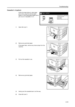 Page 155Troubleshooting
6-19
Cassette 3, 4 (option)
Follow the steps below to clear paper 
jams when using the optional paper 
feeder or 3000 sheet paper feeder and a 
jam occurs in Cassettes 3 or 4. 
1Open left cover 3.
2Remove any jammed paper.
If the paper tears, remove any loose scraps from the 
machine.
3Pull out the cassette in use.
4Remove any jammed paper.
5Gently push the cassette back in all the way.
6Close left cover 3.
Paper misfeed.
2.Open cassette 3.
3.Remov e pa per .
4 .Re se t the  ca sse tte  a...