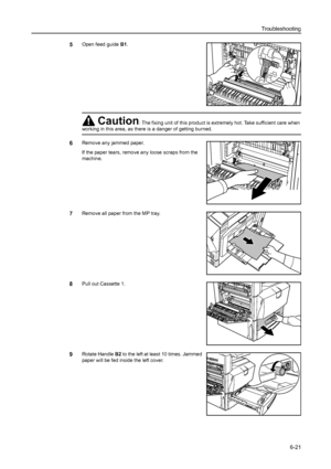 Page 157Troubleshooting
6-21
5Open feed guide B1. 
6Remove any jammed paper.
If the paper tears, remove any loose scraps from the 
machine.
7Remove all paper from the MP tray.
8Pull out Cassette 1. 
9Rotate Handle B2 to the left at least 10 times. Jammed 
paper will be fed inside the left cover.
Caution: The fixing unit of this product is extremely hot. Take sufficient care when 
working in this area, as there is a danger of getting burned.
B1
Downloaded From ManualsPrinter.com Manuals 