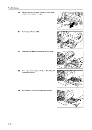 Page 158Troubleshooting
6-22
10Remove any jammed paper. Follow the steps below if 
unable to remove jammed paper.
11Pull out paper feed unit B3. 
12Open the cover B4 and remove the jammed paper. 
13If the paper tears, pull paper feed unit B3 out fully, lift 
upward and remove.
14Pull Cassette 1 out fully, lift upward and remove. 
Downloaded From ManualsPrinter.com Manuals 