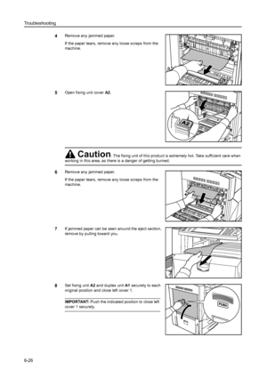 Page 162Troubleshooting
6-26
4Remove any jammed paper.
If the paper tears, remove any loose scraps from the 
machine.
5Open fixing unit cover A2.
6Remove any jammed paper.
If the paper tears, remove any loose scraps from the 
machine.
7If jammed paper can be seen around the eject section, 
remove by pulling toward you. 
8Set fixing unit A2 and duplex unit A1 securely to each 
original position and close left cover 1. 
IMPORTANT: Push the indicated position to close left 
cover 1 securely.
Caution: The fixing...