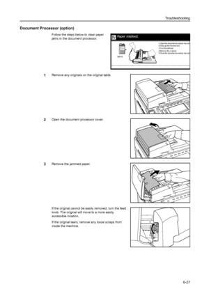 Page 163Troubleshooting
6-27
Document Processor (option)
Follow the steps below to clear paper 
jams in the document processor.
1Remove any originals on the original table. 
2Open the document processor cover.
3Remove the jammed paper.
If the original cannot be easily removed, turn the feed 
knob. The original will move to a more easily 
accessible location. 
If the original tears, remove any loose scraps from 
inside the machine. 
Paper misfeed.
3.Turn the left dial.
4.Remove the original.
5.Cl ose the document...