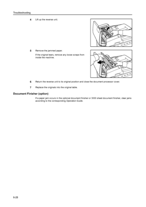 Page 164Troubleshooting
6-28
4Lift up the reverse unit.
5Remove the jammed paper.
If the original tears, remove any loose scraps from 
inside the machine. 
6Return the reverse unit to its original position and close the document processor cover.
7Replace the originals into the original table. 
Document Finisher (option)
If a paper jam occurs in the optional document finisher or 3000 sheet document finisher, clear jams 
according to the corresponding Operation Guide. 
Downloaded From ManualsPrinter.com Manuals 