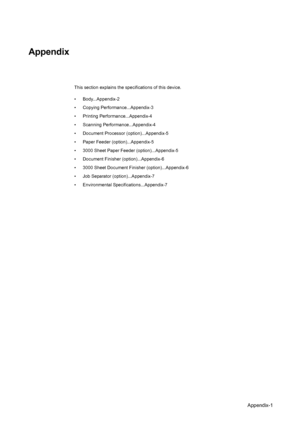 Page 165Appendix-1
Appendix
This section explains the specifications of this device. 
• Body...Appendix-2
• Copying Performance...Appendix-3
• Printing Performance...Appendix-4
• Scanning Performance...Appendix-4
• Document Processor (option)...Appendix-5
• Paper Feeder (option)...Appendix-5
• 3000 Sheet Paper Feeder (option)...Appendix-5
• Document Finisher (option)...Appendix-6
• 3000 Sheet Document Finisher (option)...Appendix-6
• Job Separator (option)...Appendix-7
• Environmental...
