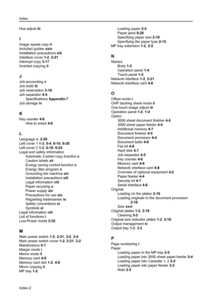 Page 174Index
Index-2
Hue adjust iii
I
Image repeat copy ii
Included guides xxiv
Installation precautions xiii
Interface cover 1-2, 2-21
Interrupt copy 3-17
Inverted copying ii
J
Job accounting v
Job build iii
Job reservation 3-18
Job separator 4-5
Specifications Appendix-7
Job storage iv
K
Key counter 4-6
How to insert 4-6
L
Language v, 2-20
Left cover 1 1-3, 5-4, 6-16, 6-20
Left cover 2 1-3, 6-18, 6-24
Legal and safety information
Automatic 2-sided copy function x
Caution labels xii
Energy saving control...