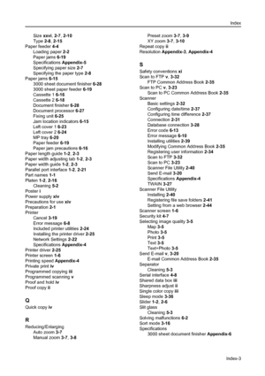 Page 175Index
Index-3
Size xxvi, 2-7, 2-10
Type 2-8, 2-15
Paper feeder 4-4
Loading paper 2-2
Paper jams 6-19
Specifications Appendix-5
Specifying paper size 2-7
Specifying the paper type 2-8
Paper jams 6-15
3000 sheet document finisher 6-28
3000 sheet paper feeder 6-19
Cassette 1 6-16
Cassette 2 6-18
Document finisher 6-28
Document processor 6-27
Fixing unit 6-25
Jam location indicators 6-15
Left cover 1 6-23
Left cover 2 6-24
MP tray 6-20
Paper feeder 6-19
Paper jam precautions 6-16
Paper length guide 1-2, 2-3...