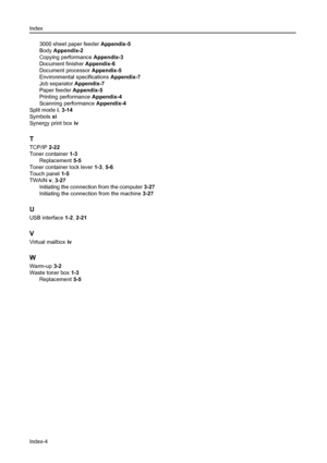 Page 176Index
Index-4
3000 sheet paper feeder Appendix-5
Body Appendix-2
Copying performance Appendix-3
Document finisher Appendix-6
Document processor Appendix-5
Environmental specifications Appendix-7
Job separator Appendix-7
Paper feeder Appendix-5
Printing performance Appendix-4
Scanning performance Appendix-4
Split mode i, 3-14
Symbols xi
Synergy print box iv
T
TCP/IP 2-22
Toner container 1-3
Replacement 5-5
Toner container lock lever 1-3, 5-6
Touch panel 1-5
TWAIN v, 3-27
Initiating the connection from the...