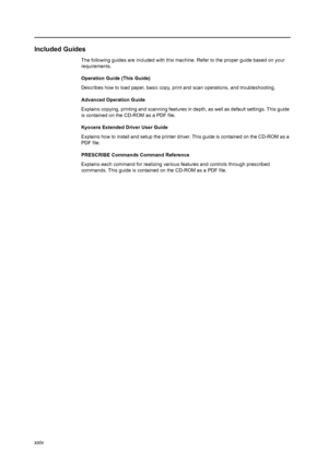 Page 26xxiv
Included Guides
The following guides are included with this machine. Refer to the proper guide based on your 
requirements.
Operation Guide (This Guide)
Describes how to load paper, basic copy, print and scan operations, and troubleshooting.
Advanced Operation Guide
Explains copying, printing and scanning features in depth, as well as default settings. This guide 
is contained on the CD-ROM as a PDF file. 
Kyocera Extended Driver User Guide
Explains how to install and setup the printer driver. This...