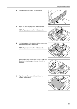 Page 39Preparation for Usage
2-3
1Pull the cassette out toward you until it stops. 
2Adjust the paper length guide to fit the paper size. 
NOTE: Paper sizes are marked on the cassette.
3Holding the paper width adjusting tab both ends, move 
the paper width guide to fit the paper.
NOTE: Paper sizes are marked on the cassette.
When loading paper smaller than 11 × 8
1/2 or A4 into 
Cassette 1, raise the support lever as shown in the 
illustration. 
4Align the paper flush against the left side of the 
cassette as...