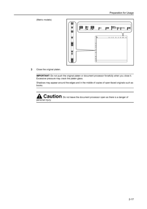 Page 53Preparation for Usage
2-17
(Metric models)
3Close the original platen. 
IMPORTANT: Do not push the original platen or document processor forcefully when you close it. 
Excessive pressure may crack the platen glass.
Shadows may appear around the edges and in the middle of copies of open-faced originals such as 
books.
Caution: Do not leave the document processor open as there is a danger of 
personal injury.
Downloaded From ManualsPrinter.com Manuals 