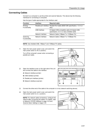 Page 57Preparation for Usage
2-21
Connecting Cables
Connect to a computer to use the printer and scanner features. This device has the following 
interfaces for connecting to computers. 
Use the type of cable appropriate for the interface used. 
NOTE: Use shielded USB, 10Base-T and 100Base-TX cables. 
1Open the main power switch cover, and switch the 
main power switch to off ({ position). 
Turn off the computer’s power when connecting a 
parallel port cable. 
2Open the interface cover on the right side of the...