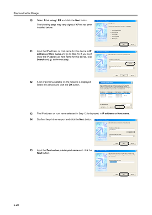 Page 64Preparation for Usage
2-28
10Select Print using LPR and click the Next button. 
The following steps may vary slightly if KPrint has been 
installed before. 
11Input the IP address or host name for this device in IP 
address or Host name and go to Step 14. If you don’t 
know the IP address or host name for this device, click 
Search and go to the next step. 
12A list of printers available on the network is displayed. 
Select this device and click the OK button. 
13The IP address or host name selected in...