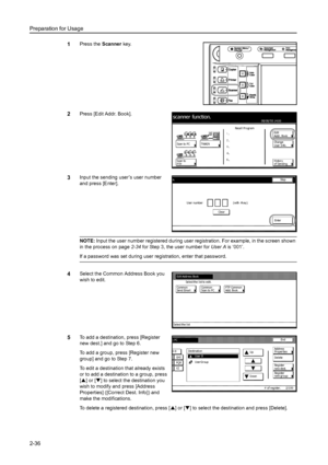 Page 72Preparation for Usage
2-36
1Press the Scanner key. 
2Press [Edit Addr. Book]. 
3Input the sending user’s user number 
and press [Enter]. 
NOTE: Input the user number registered during user registration. For example, in the screen shown 
in the process on page2-34 for Step 3, the user number for User A is ‘001’. 
If a password was set during user registration, enter that password. 
4Select the Common Address Book you 
wish to edit. 
5To add a destination, press [Register 
new dest.] and go to Step 6. 
To...