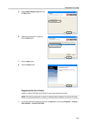 Page 77Preparation for Usage
2-41
5Select Install a desktop mode and click 
the Next button. 
6Select the components to install and 
click the Next button. 
7Click the Next button. 
8Click the Finish button. 
Registering File Save Folders
Specify in Scanner File Utility which folders to use to save scanned documents. 
NOTE: The following explanation is based on a Desktop Mode installation of Scanner File Utility. 
1Launch the Scanner File Utility by clicking on the start Menu and clicking Programs J Scanner...