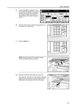 Page 85Basic Operation
3-3
5Confirm that [APS] is selected. In this 
mode, paper that matches the size of the 
originals will be selected automatically. 
To change the paper size, press the 
desired paper size to select the paper 
source.
6Use the numeric keys to enter the copy quantity. You 
can specify up to 999 copies.
7Press the Start key. 
NOTE: Adjust the angle of the operation panel by 
pulling the operation panel lower lever. 
8Remove the finished copies from the output tray. 
The output tray can hold...