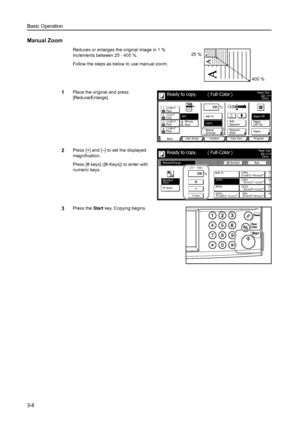 Page 90Basic Operation
3-8
Manual Zoom
Reduces or enlarges the original image in 1 % 
increments between 25 - 400 %. 
Follow the steps as below to use manual zoom.
1Place the original and press 
[Reduce/Enlarge]. 
2Press [+] and [–] to set the displayed 
magnification. 
Press [# keys] ([#-Keys]) to enter with 
numeric keys. 
3Press the Start key. Copying begins. 
25 %
400 %
11×8Paper Si ze
Co l o r  func. Function User choice
Ba si c 11×8½
Pl ai n
11×17
Co l o r
11×8½
Pl ai n
11×8½
Pl ai nMP  t r a y
Pl ai n...