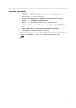 Page 11ix
Regarding Tradenames
• PRESCRIBE and ECOSYS are registered trademarks of Kyocera Corporation.
• KPDL is trademark of Kyocera Corporation.
• Windows and Windows Server are registered trademarks of Microsoft Corporation.
• Windows NT is a trademark of Microsoft Corporation.
• PCL and PJL are registered trademarks of Hewlett-Packard Company.
• Adobe, Adobe Acrobat and Adobe Reader are registered trademarks of Adobe Systems 
Inc.
• PowerPC is a trademark of International Business Machines Corporation.
•...