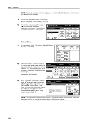 Page 104Basic Operation
3-22
NOTE: The private address book is not displayed if th e Address Book for Scanner is not running on 
the sender(user)’s computer. 
9Confirm the destination( s) and press [Close]. 
Return to Step 4 to continue adding recipients. 
10Confirm the destination(s). Press [ S] or 
[ T ] to confirm that all selected 
destinations are correct. Press [Delete] if 
a selected destination is not needed.
Scanner Setup 
11Press the  Auto Color , Full Color  or Black&White  key 
to select a color...