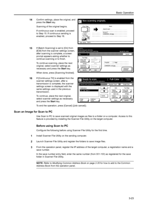 Page 105Basic Operation3-23
14Confirm settings, place the original, and 
press the Start key. 
Scanning of the original begins. 
If continuous scan is enabled, proceed 
to Step 15. If continuous sending is 
enabled, proceed to Step 16. 
15If [Batch Scanning] is set to [On] from 
[Edit] from the scanner settings screen, 
after scanning is complete, a screen 
prompt appears asking whether to 
continue scanning or to finish. 
To continue scanning, place the next 
original, select scanner settings as 
necessary and...