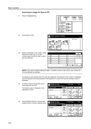 Page 106Basic Operation
3-24
Scanning an Image for Scan to PC
1Press the Scanner key. 
2Press [Scan to PC]. 
3Select a destination (user name). Either 
press the number key or use the 
numeric keys to enter the user number 
and press [Enter]. 
NOTE: If the scanner default setting for  Selec. of senders (users) is set to [On], user number 001 
will automatically be selected. 
If a password was entered when the user was regi stered, the password input screen is displayed. 
Input the password and press [Enter]. If...