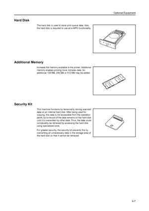 Page 125Optional Equipment
4-7
Hard Disk 
The hard disk is used to store print queue data. Also, 
the hard disk is required to use all e-MPS functionality. 
Additional Memory
Increase the memory available to the printer. Additional 
memory enables printing more complex data. An 
additional 128 MB, 256 MB or 512 MB may be added. 
Security Kit
This machine functions by temporarily storing scanned 
data on an internal hard disk. After being used for 
copying, this data is not accessible from the operation 
panel,...