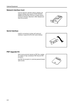 Page 126Optional Equipment
4-8
Network Interface Card
Like the machine’s standard network interface, the 
network interface card supports TCP/IP, IPX/SPX, 
NetBEUI and EtherTalk protocols to enable network 
printing for Windows, Macintosh, UNIX, Netware and 
other environments. 
Serial Interface
Install for connecting to printers with serial port 
interfaces. Supports the RS-232C serial interface. 
PDF Upgrade Kit
When saving scanned originals as PDF files, enables 
the creation of high compression PDF files and...