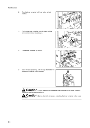 Page 132Maintenance
5-6
2Turn the toner container lock lever to the vertical 
position.
3Push up the toner container top clip A and pull the 
toner container down towards you. 
4Lift the toner container up and out. 
5Close the pickup opening, with the cap attached to the 
back side, on the old toner container. 
Caution: Do not attempt to incinerate the toner  container or the waste toner box. 
Dangerous sparks may cause burns.
Caution: Do not attempt to force open or destroy the toner container or the waste...