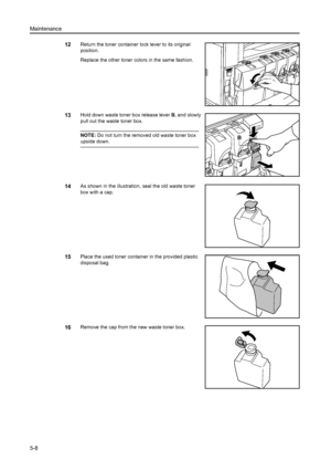 Page 134Maintenance
5-8
12Return the toner container lock lever to its original 
position.
Replace the other toner colors in the same fashion. 
13Hold down waste toner box release lever B, and slowly 
pull out the waste toner box. 
NOTE:  Do not turn the removed old waste toner box 
upside down. 
14As shown in the illustration, seal the old waste toner 
box with a cap. 
15Place the used toner container in the provided plastic 
disposal bag. 
16Remove the cap from the new waste toner box. 
B
Downloaded From...