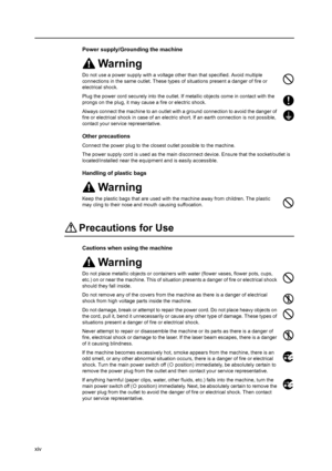 Page 16xiv
Power supply/Grounding the machine
Warning
Do not use a power supply with a voltage other than that specified. Avoid multiple 
connections in the same outlet. These types of situations present a danger of fire or 
electrical shock.
Plug the power cord securely into the outlet. If metallic objects come in contact with the 
prongs on the plug, it may cause a fire or electric shock.
Always connect the machine to an outlet with a ground connection to avoid the danger of 
fire or electrical shock in case...