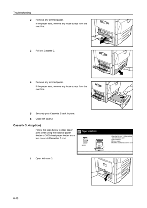 Page 154Troubleshooting
6-18
2Remove any jammed paper.
If the paper tears, remove any loose scraps from the 
machine.
3Pull out Cassette 2. 
4Remove any jammed paper.
If the paper tears, remove any loose scraps from the 
machine.
5Securely push Cassette 2 back in place. 
6Close left cover 2.
Cassette 3, 4 (option)
Follow the steps below to clear paper 
jams when using the optional paper 
feeder or 3000 sheet paper feeder and a 
jam occurs in Cassettes 3 or 4. 
1Open left cover 3.
Paper misfeed.
2.Open cassette...