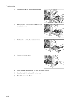 Page 158Troubleshooting
6-22
12Open the cover B4 and remove the jammed paper. 
13If the paper tears, pull paper feed unit B3 out fully, lift 
upward and remove.
14Pull Cassette 1 out fully, lift upward and remove. 
15Remove any jammed paper.
16Return Cassette 1 and paper feed unit B3 to their original positions.
17Close feed guide B1, duplex unit A1 and left cover 1. 
18Reload the paper in the MP tray.
Downloaded From ManualsPrinter.com Manuals 