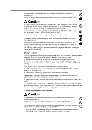 Page 17xv
Do not remove or connect the power plug with wet hands, as there is a danger of 
electrical shock.
Always contact your service representative for maintenance or repair of internal parts.
Caution
Do not pull the power cord when removing it from the outlet. If the power cord is pulled, 
the wires may become broken and there is a danger of fire or electrical shock. (Always 
grasp the power plug when removing the power cord from the outlet.)
Always remove the power plug from the outlet when moving the...