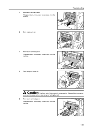 Page 161Troubleshooting
6-25
2Remove any jammed paper.
If the paper tears, remove any loose scraps from the 
machine.
3Open duplex unit A1. 
4Remove any jammed paper.
If the paper tears, remove any loose scraps from the 
machine.
5Open fixing unit cover A2.
6Remove any jammed paper.
If the paper tears, remove any loose scraps from the 
machine.
Caution: The fixing unit of this product is extremely hot. Take sufficient care when 
working in this area, as there is a danger of getting burned.
Downloaded From...