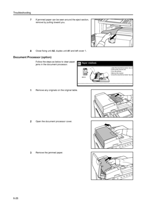 Page 162Troubleshooting
6-26
7If jammed paper can be seen around the eject section, 
remove by pulling toward you. 
8Close fixing unit A2, duplex unit A1 and left cover 1. 
Document Processor (option)
Follow the steps as below to clear paper 
jams in the document processor.
1Remove any originals on the original table. 
2Open the document processor cover.
3Remove the jammed paper.
Paper misfeed.
3.Tur n the l eft di al.
4.Remove the or igi nal.
5.Close the document processor top cov
e
2.Hold up the reverse unit....