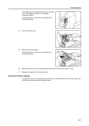 Page 163Troubleshooting
6-27
If the original cannot be easily removed, turn the feed 
knob. The original will move to a more easily 
accessible location. 
If the original tears, remove any loose scraps from 
inside the machine. 
4Lift up the reverse unit.
5Remove the jammed paper.
If the original tears, remove any loose scraps from 
inside the machine. 
6Return the reverse unit to its original position and close the document processor cover.
7Replace the originals into the original table. 
Document Finisher...