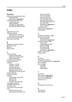 Page 173Index
Index-1
Index
Numerics
3000 sheet document finisher 4-5
Paper jams 6-27
Specifications Appendix-6
3000 sheet paper feeder 4-4
Loading paper 2-4
Paper jams 6-18
Specifications Appendix-5
Specifying the paper type 2-8
A
Additional memory 4-7
Adjusting exposure
Auto Exposure mode 3-6
Manual Exposure mode 3-6
Auto Low-Power mode 3-35
Auto Sleep mode 3-36
B
Background exposure adjust ii
Batch scanning ii
Booklet i
Border erase i
C
Cable connection
Network interface 2-21
Parallel port interface 2-21
USB...