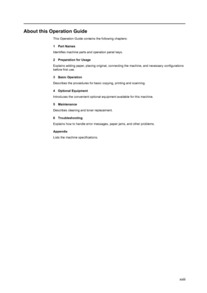 Page 25xxiii
About this Operation Guide
This Operation Guide contains the following chapters:
1Part Names
Identifies machine parts and operation panel keys.
2 Preparation for Usage
Explains adding paper, placing original, connecting the machine, and necessary configurations 
before first use. 
3 Basic Operation
Describes the procedures for basic copying, printing and scanning. 
4 Optional Equipment
Introduces the convenient optional equipment available for this machine.
5 Maintenance
Describes cleaning and...